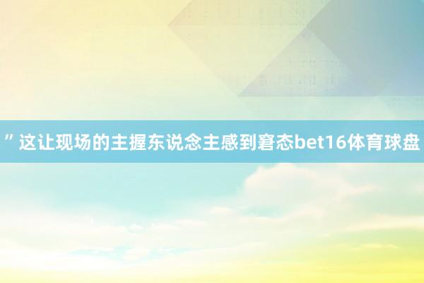 ”这让现场的主握东说念主感到窘态bet16体育球盘