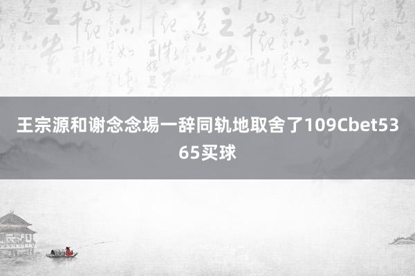 王宗源和谢念念埸一辞同轨地取舍了109Cbet5365买球