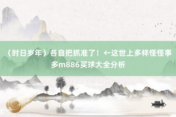 〈时日岁年〉各自把抓准了！←这世上多样怪怪事多m886买球大全分析