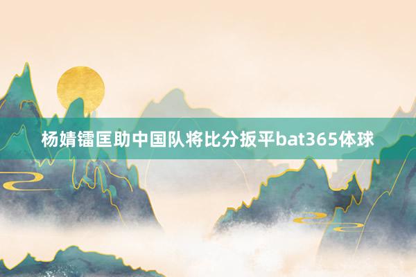 杨婧镭匡助中国队将比分扳平bat365体球