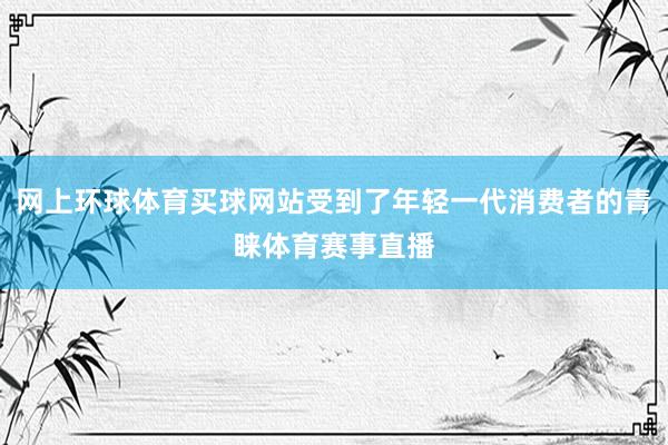 网上环球体育买球网站受到了年轻一代消费者的青睐体育赛事直播