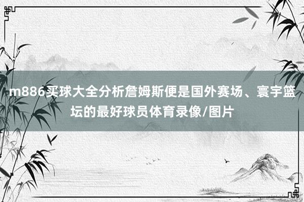 m886买球大全分析詹姆斯便是国外赛场、寰宇篮坛的最好球员体育录像/图片