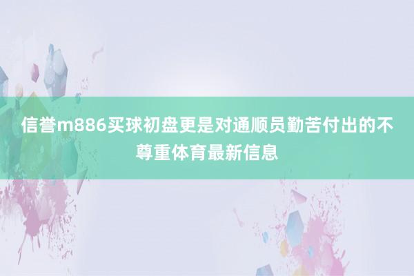 信誉m886买球初盘更是对通顺员勤苦付出的不尊重体育最新信息